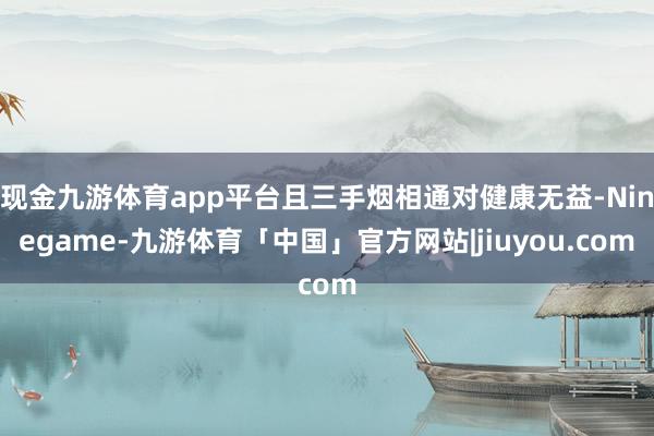 现金九游体育app平台且三手烟相通对健康无益-Ninegame-九游体育「中国」官方网站|jiuyou.com
