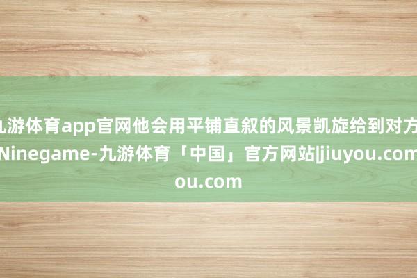 九游体育app官网他会用平铺直叙的风景凯旋给到对方-Ninegame-九游体育「中国」官方网站|jiuyou.com