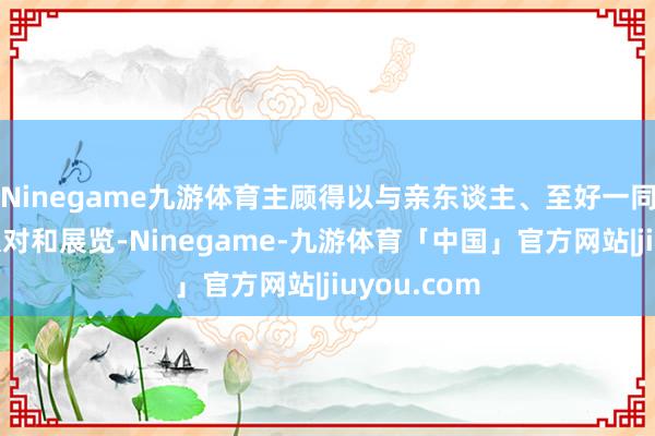 Ninegame九游体育主顾得以与亲东谈主、至好一同踏入各样派对和展览-Ninegame-九游体育「中国」官方网站|jiuyou.com