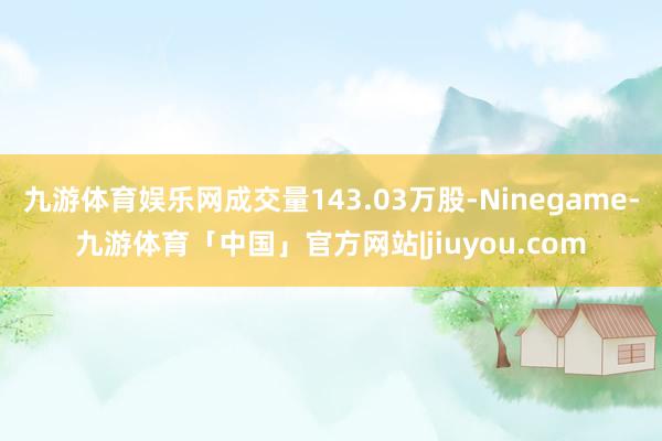 九游体育娱乐网成交量143.03万股-Ninegame-九游体育「中国」官方网站|jiuyou.com
