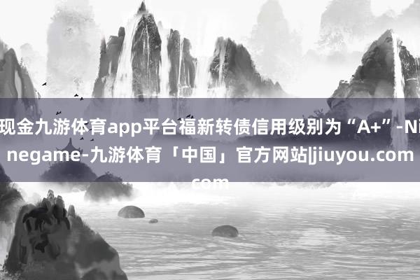 现金九游体育app平台福新转债信用级别为“A+”-Ninegame-九游体育「中国」官方网站|jiuyou.com