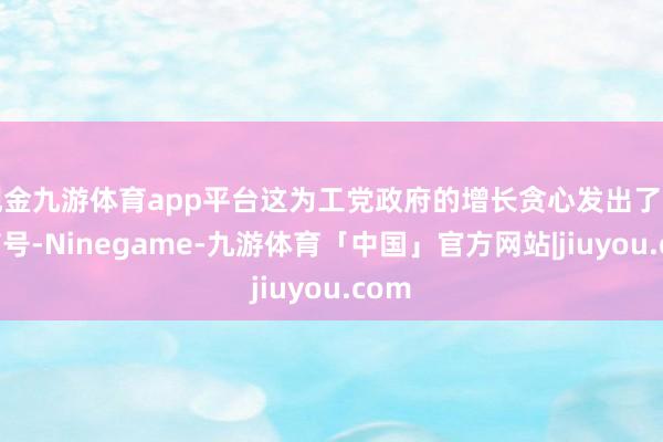 现金九游体育app平台这为工党政府的增长贪心发出了警告信号-Ninegame-九游体育「中国」官方网站|jiuyou.com
