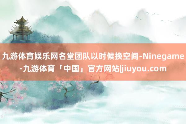 九游体育娱乐网名堂团队以时候换空间-Ninegame-九游体育「中国」官方网站|jiuyou.com