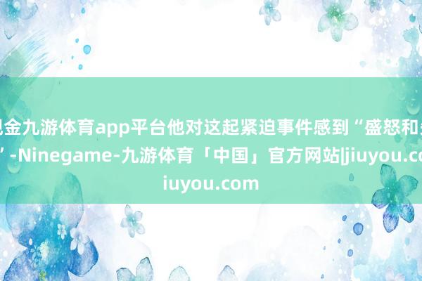 现金九游体育app平台他对这起紧迫事件感到“盛怒和失望”-Ninegame-九游体育「中国」官方网站|jiuyou.com