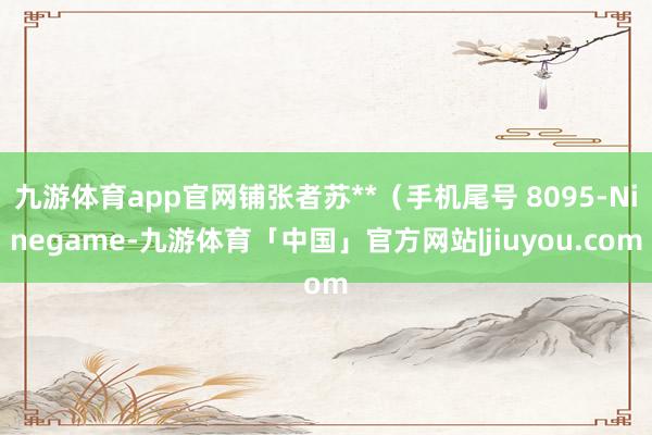 九游体育app官网铺张者苏**（手机尾号 8095-Ninegame-九游体育「中国」官方网站|jiuyou.com