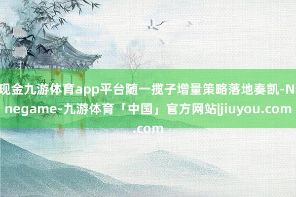 现金九游体育app平台随一揽子增量策略落地奏凯-Ninegame-九游体育「中国」官方网站|jiuyou.com