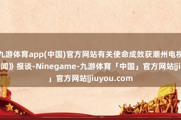 九游体育app(中国)官方网站有关使命成效获潮州电视台《潮州新闻》报谈-Ninegame-九游体育「中国」官方网站|jiuyou.com