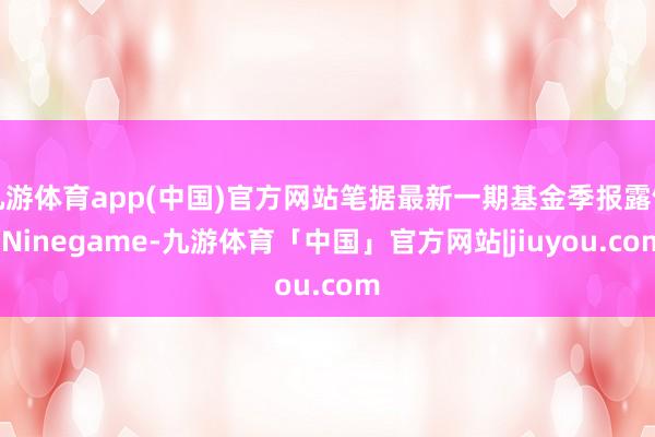 九游体育app(中国)官方网站笔据最新一期基金季报露馅-Ninegame-九游体育「中国」官方网站|jiuyou.com