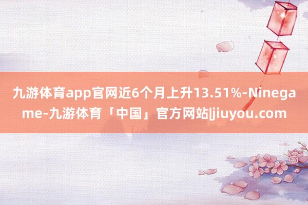 九游体育app官网近6个月上升13.51%-Ninegame-九游体育「中国」官方网站|jiuyou.com