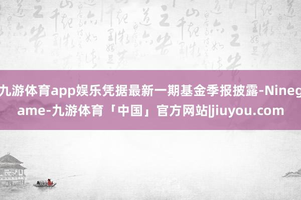 九游体育app娱乐凭据最新一期基金季报披露-Ninegame-九游体育「中国」官方网站|jiuyou.com