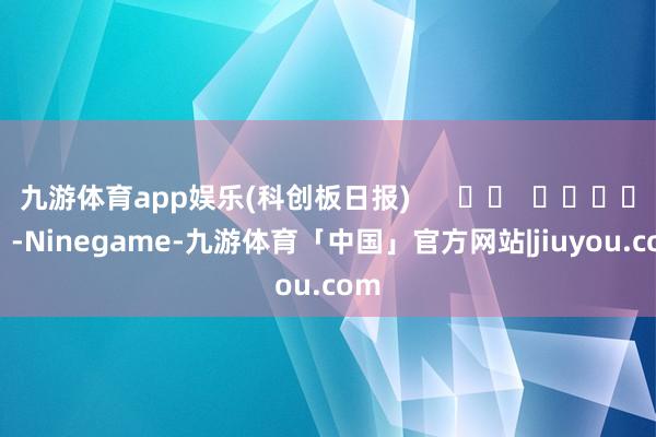九游体育app娱乐(科创板日报)      		  					  -Ninegame-九游体育「中国」官方网站|jiuyou.com