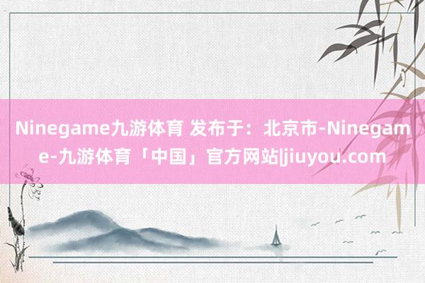Ninegame九游体育 发布于：北京市-Ninegame-九游体育「中国」官方网站|jiuyou.com